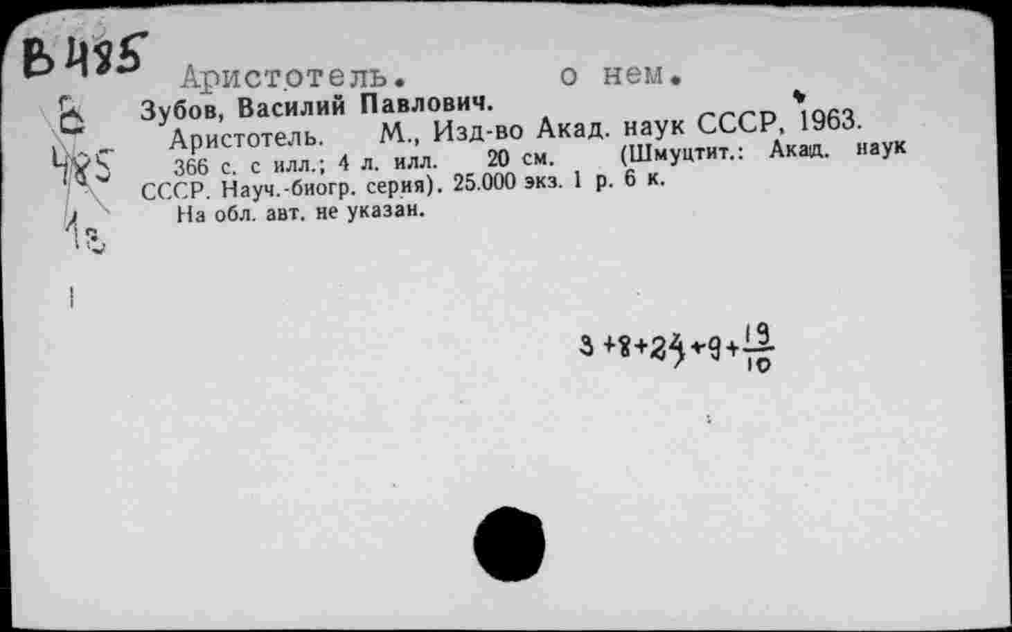 ﻿Аристотель.	о нем.
к Зубов, Василий Павлович.	ггт *юач
С Апистотель М., Изд-во Акад, наук СССР, 19ЬЗ.
366 с с ИЛЛ.; 4 л. илл. 20 см (Шмуцтит.: Акад, наук 'а СССР. Науч.-биогр. серия). 25.000 экз. 1 р. 6 к.
На обл. авт. не указан.
и
3 +«+25^9+11